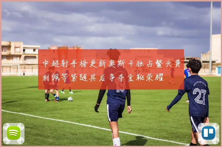 中超射手榜更新奥斯卡独占鳌头费利佩等紧随其后争夺金靴荣耀